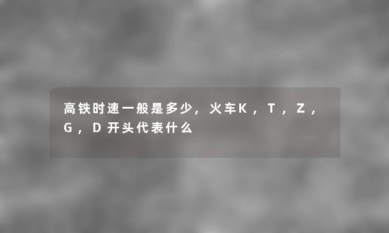 高铁时速一般是多少,火车K,T,Z,G,D开头代表什么