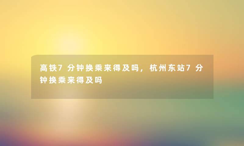 高铁7分钟换乘来得及吗,杭州东站7分钟换乘来得及吗 高铁7分钟换乘来得及吗,杭州东站7分钟换乘来得及吗