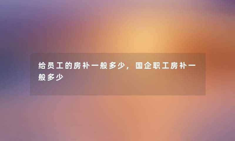 给员工的房补一般多少,国企职工房补一般多少 给员工的房补一般多少,国企职工房补一般多少