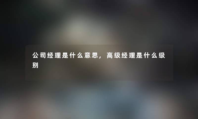 公司经理是什么意思,高级经理是什么级别 公司经理是什么意思,高级经理是什么级别