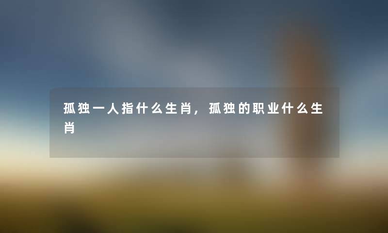 孤独一人指什么生肖,孤独的职业什么生肖 孤独一人指什么生肖,孤独的职业什么生肖
