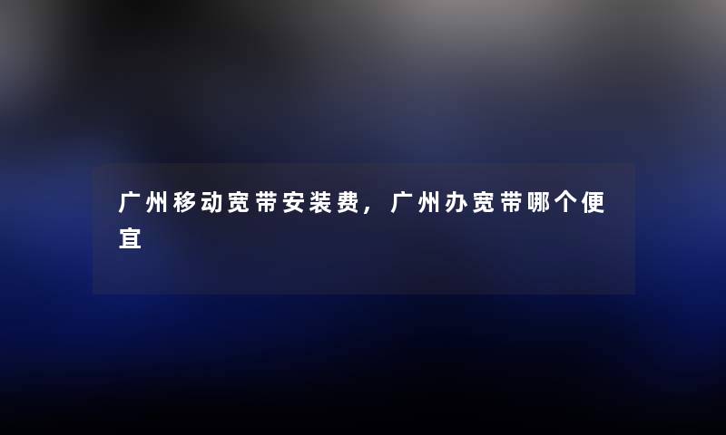广州移动宽带安装费,广州办宽带哪个便宜 广州移动宽带安装费,广州办宽带哪个便宜