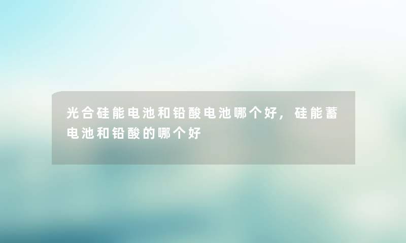 光合硅能电池和铅酸电池哪个好,硅能蓄电池和铅酸的哪个好