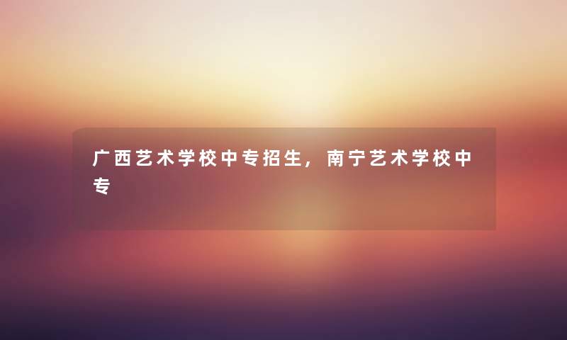 广西艺术学校中专招生,南宁艺术学校中专 广西艺术学校中专招生,南宁艺术学校中专