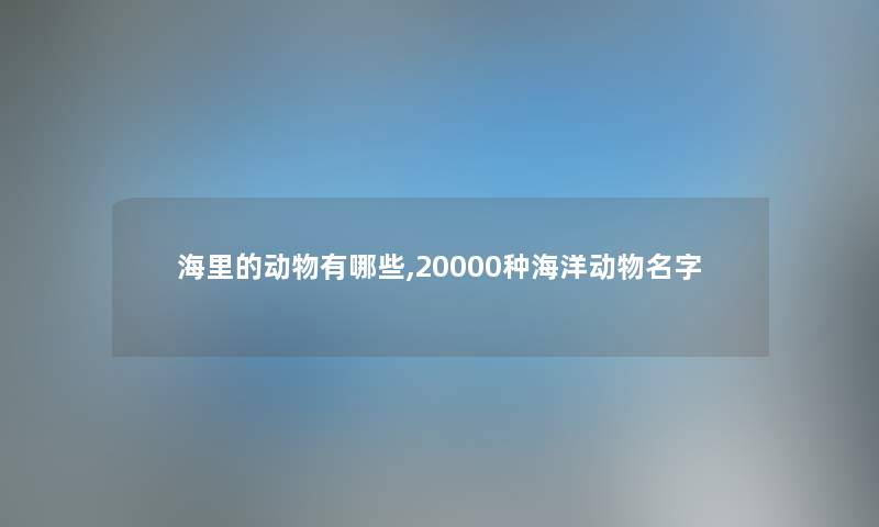海里的动物有哪些,20000种海洋动物名字 海里的动物有哪些,20000种海洋动物名字