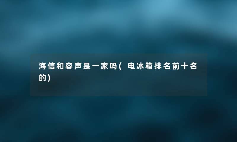 海信和容声是一家吗(电冰箱推荐前十名的) 海信和容声是一家吗(电冰箱推荐前十名的)