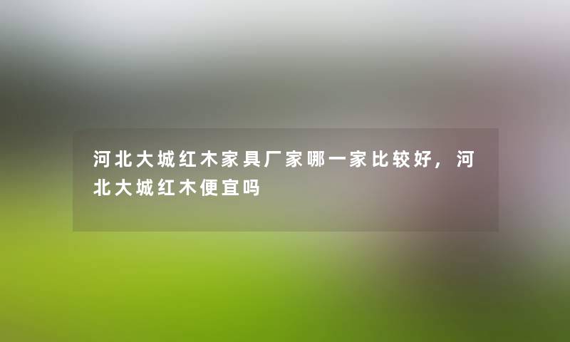 河北大城红木家具厂家哪一家比较好,河北大城红木便宜吗 河北大城红木家具厂家哪一家比较好,河北大城红木便宜吗