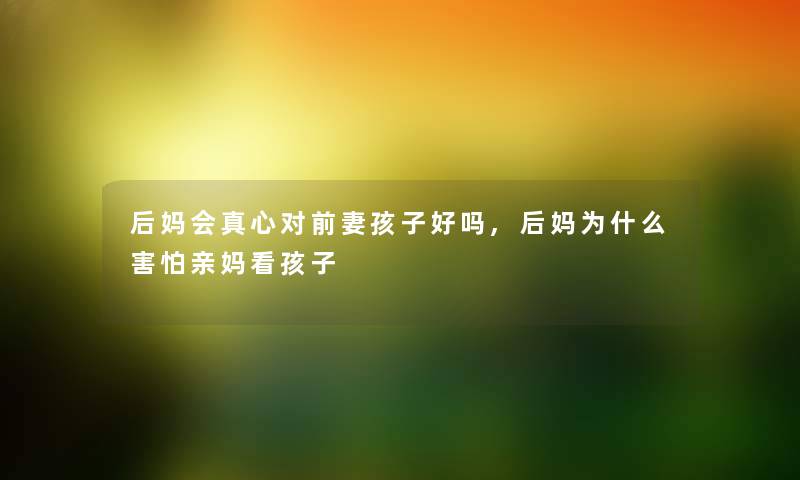 后妈会真心对前妻孩子好吗,后妈为什么害怕亲妈看孩子 后妈会真心对前妻孩子好吗,后妈为什么害怕亲妈看孩子