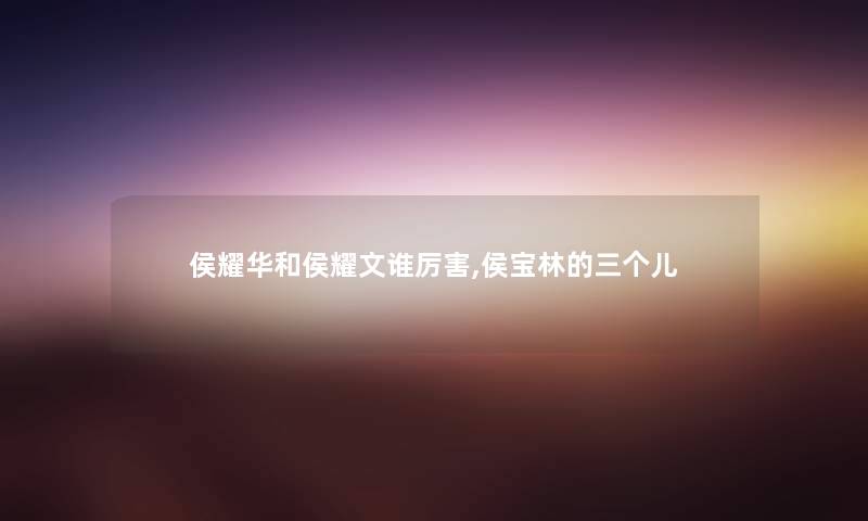 侯耀华和侯耀文谁厉害,侯宝林的三个儿 侯耀华和侯耀文谁厉害,侯宝林的三个儿