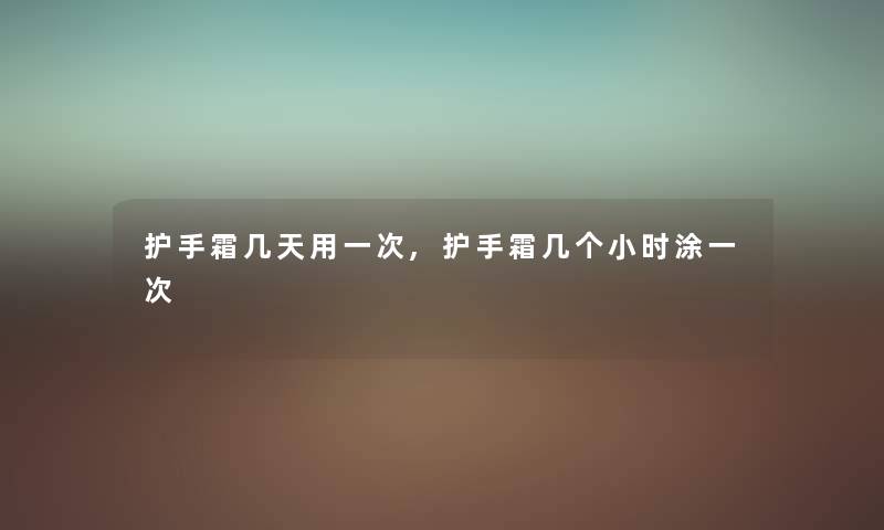 护手霜几天用一次,护手霜几个小时涂一次 护手霜几天用一次,护手霜几个小时涂一次