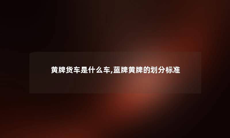 黄牌货车是什么车,蓝牌黄牌的划分标准 黄牌货车是什么车,蓝牌黄牌的划分标准
