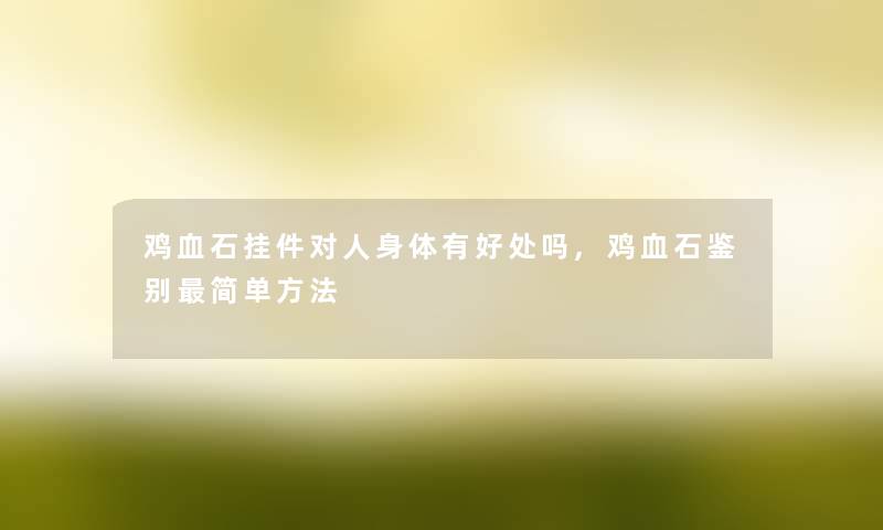 鸡血石挂件对人身体有好处吗,鸡血石鉴别简单方法 鸡血石挂件对人身体有好处吗,鸡血石鉴别简单方法