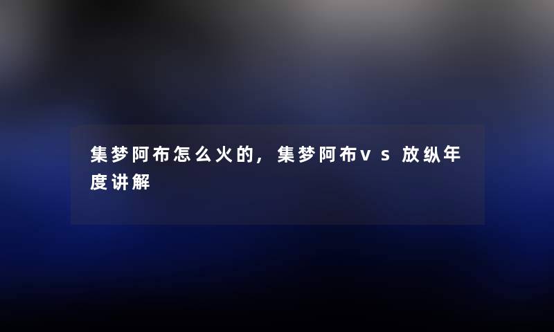 集梦阿布怎么火的,集梦阿布vs放纵年度讲解 集梦阿布怎么火的,集梦阿布vs放纵年度讲解