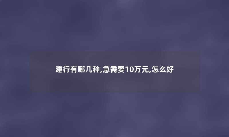 建行有哪几种,急需要10万元,怎么好 建行有哪几种,急需要10万元,怎么好