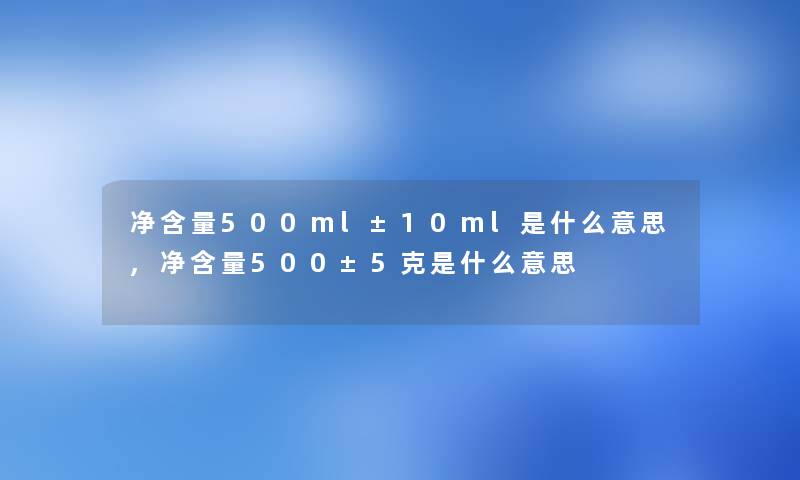 净含量500ml±10ml是什么意思,净含量500±5克是什么意思 净含量500ml±10ml是什么意思,净含量500±5克是什么意思