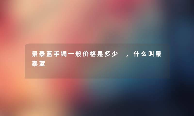 景泰蓝手镯一般价格是多少 ,什么叫景泰蓝 景泰蓝手镯一般价格是多少 ,什么叫景泰蓝