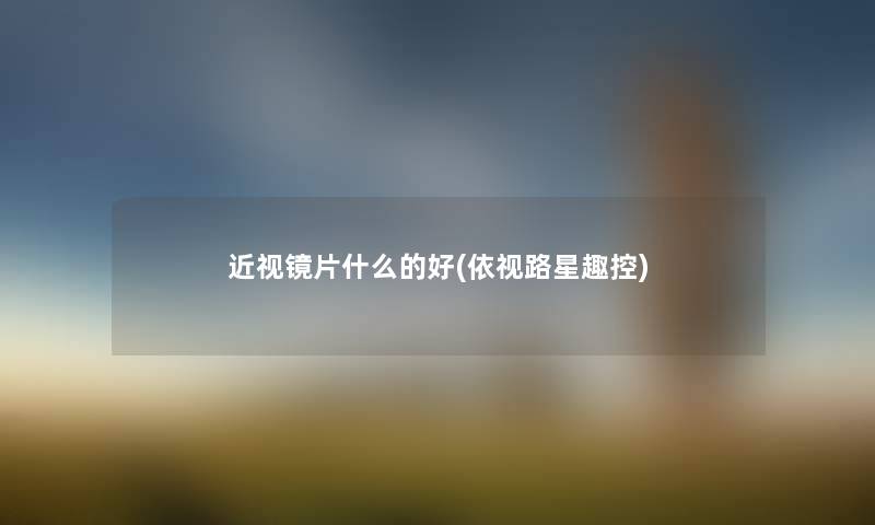 近视镜片什么的好(依视路星趣控) 近视镜片什么的好(依视路星趣控)