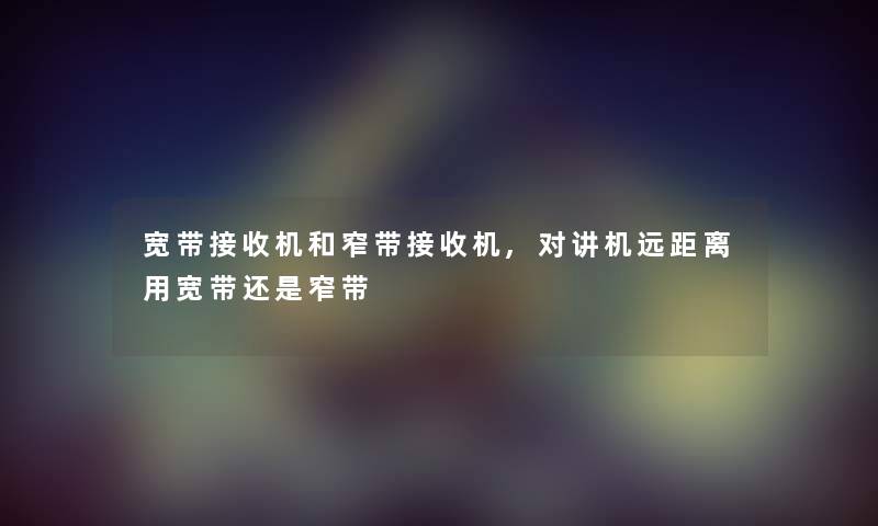 宽带接收机和窄带接收机,对讲机远距离用宽带还是窄带 宽带接收机和窄带接收机,对讲机远距离用宽带还是窄带