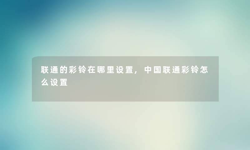 联通的彩铃在哪里设置,中国联通彩铃怎么设置 联通的彩铃在哪里设置,中国联通彩铃怎么设置