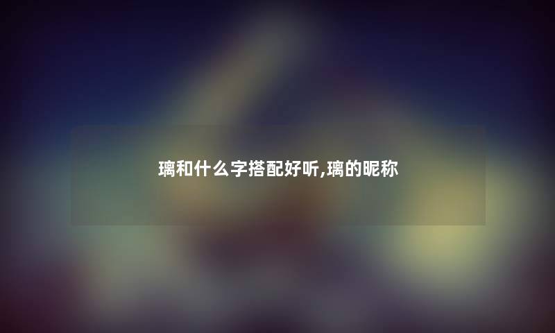 璃和什么字搭配好听,璃的昵称 璃和什么字搭配好听,璃的昵称