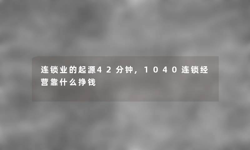 连锁业的起源42分钟,1040连锁经营靠什么挣钱 连锁业的起源42分钟,1040连锁经营靠什么挣钱