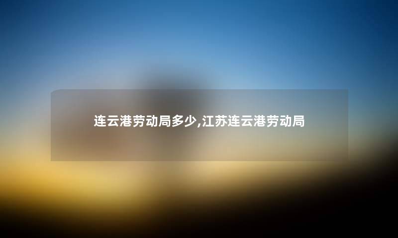连云港劳动局多少,江苏连云港劳动局 连云港劳动局多少,江苏连云港劳动局