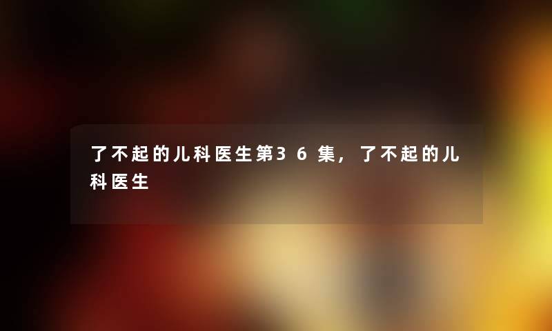 了不起的儿科医生第36集,了不起的儿科医生 了不起的儿科医生第36集,了不起的儿科医生