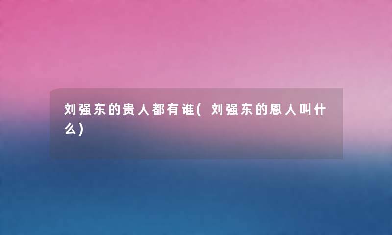 刘强东的贵人都有谁(刘强东的恩人叫什么) 刘强东的贵人都有谁(刘强东的恩人叫什么)