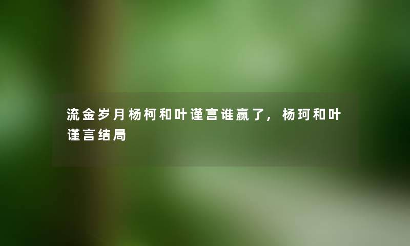 流金岁月杨柯和叶谨言谁赢了,杨珂和叶谨言结局 流金岁月杨柯和叶谨言谁赢了,杨珂和叶谨言结局