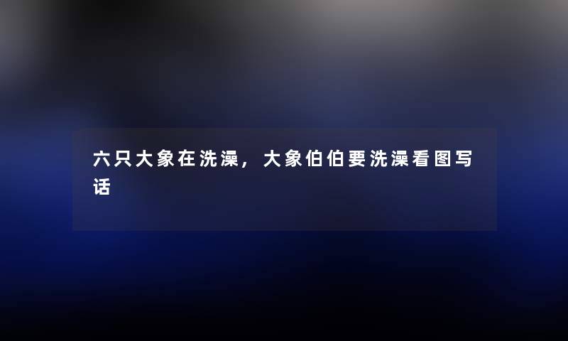 六只大象在洗澡,大象伯伯要洗澡看图写话 六只大象在洗澡,大象伯伯要洗澡看图写话