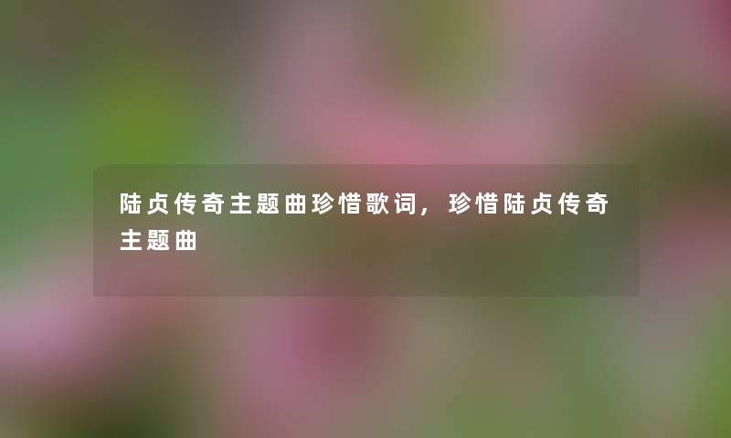 陆贞传奇主题曲珍惜歌词,珍惜陆贞传奇主题曲 陆贞传奇主题曲珍惜歌词,珍惜陆贞传奇主题曲