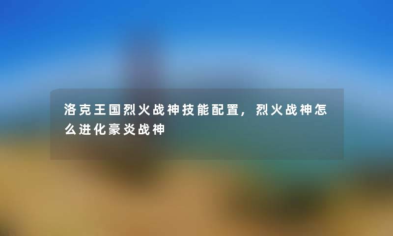 洛克王国烈火战神技能配置,烈火战神怎么进化豪炎战神 洛克王国烈火战神技能配置,烈火战神怎么进化豪炎战神