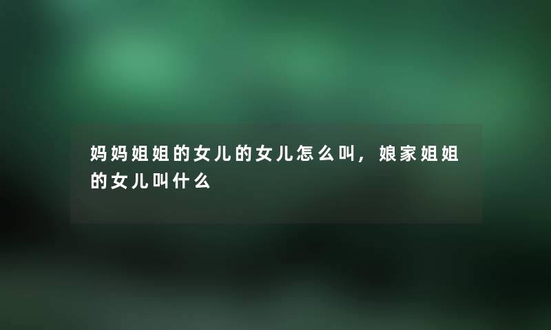 妈妈姐姐的女儿的女儿怎么叫,娘家姐姐的女儿叫什么 妈妈姐姐的女儿的女儿怎么叫,娘家姐姐的女儿叫什么