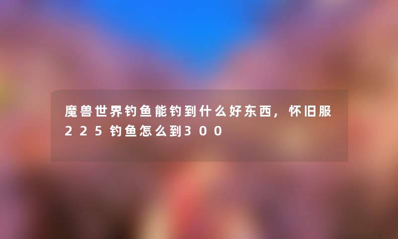 魔兽世界钓鱼能钓到什么好东西,怀旧服225钓鱼怎么到300 魔兽世界钓鱼能钓到什么好东西,怀旧服225钓鱼怎么到300