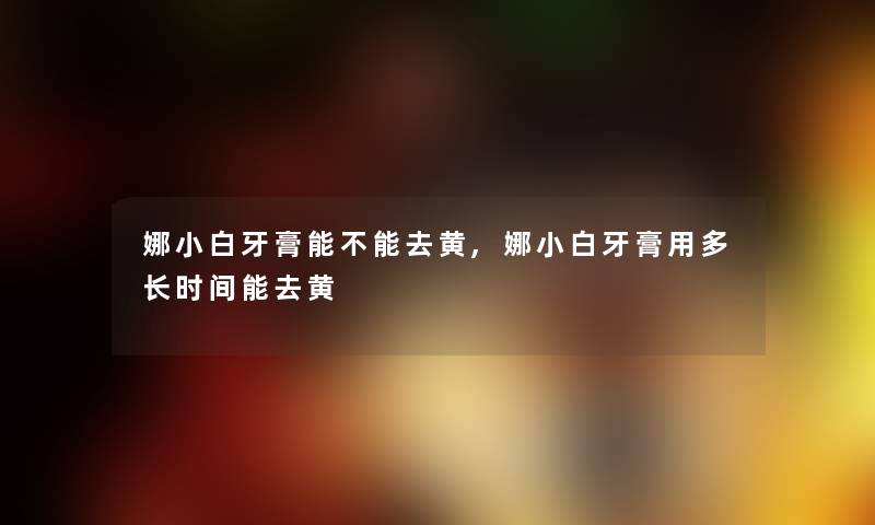 娜小白牙膏能不能去黄,娜小白牙膏用多长时间能去黄 娜小白牙膏能不能去黄,娜小白牙膏用多长时间能去黄