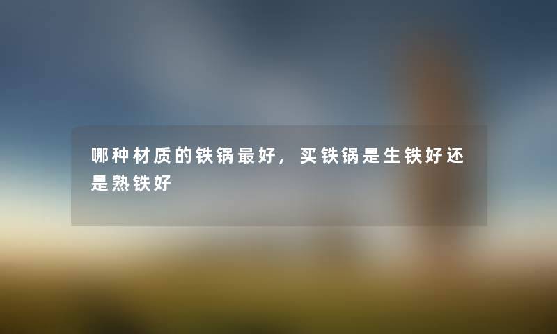 哪种材质的铁锅好,买铁锅是生铁好还是熟铁好 哪种材质的铁锅好,买铁锅是生铁好还是熟铁好