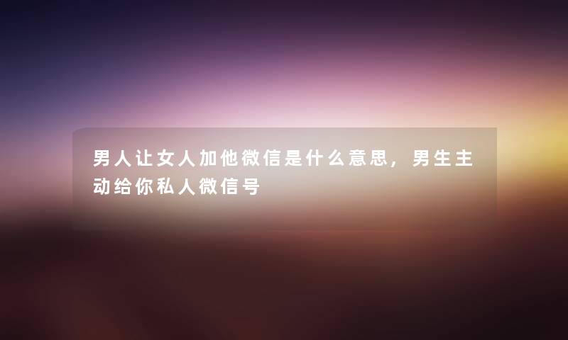 男人让女人加他微信是什么意思,男生主动给你私人微信号 男人让女人加他微信是什么意思,男生主动给你私人微信号