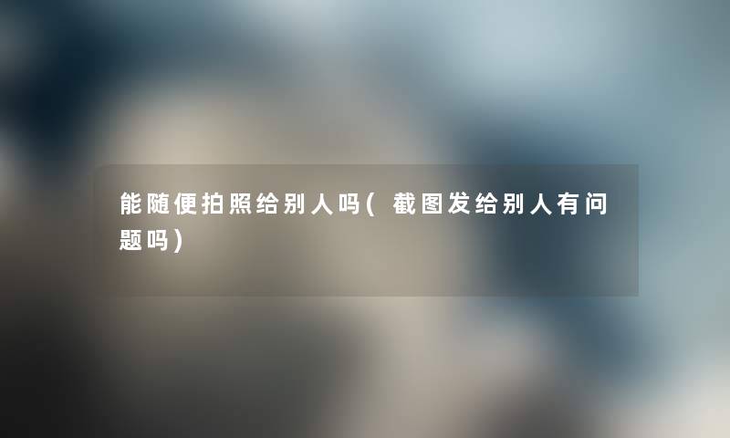 能随便拍照给别人吗(截图发给别人有问题吗) 能随便拍照给别人吗(截图发给别人有问题吗)