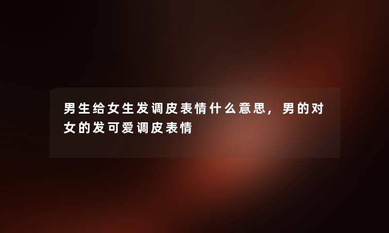 男生给女生发调皮表情什么意思,男的对女的发可爱调皮表情 男生给女生发调皮表情什么意思,男的对女的发可爱调皮表情