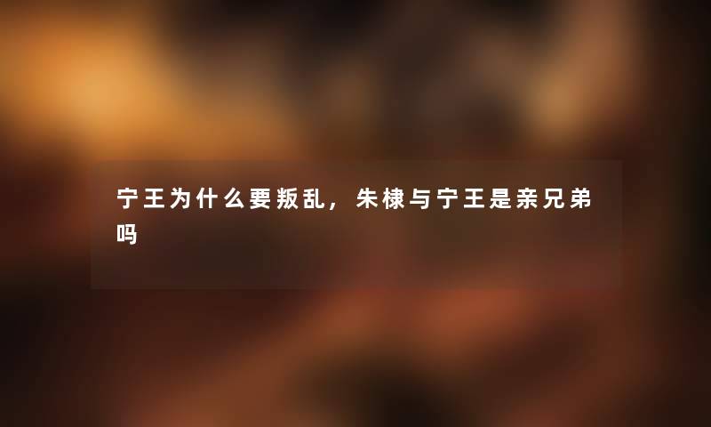 宁王为什么要叛乱,朱棣与宁王是亲兄弟吗 宁王为什么要叛乱,朱棣与宁王是亲兄弟吗