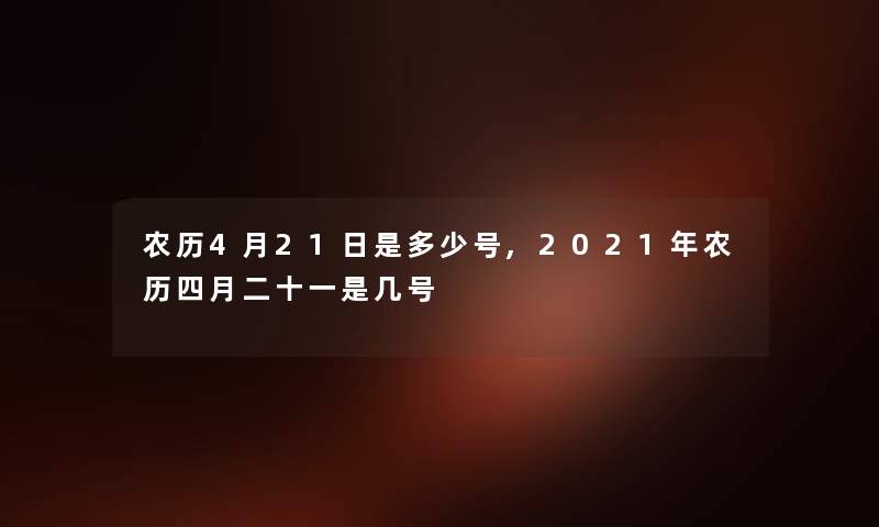 农历4月21日是多少号,2021年农历四月二十一是几号 农历4月21日是多少号,2021年农历四月二十一是几号