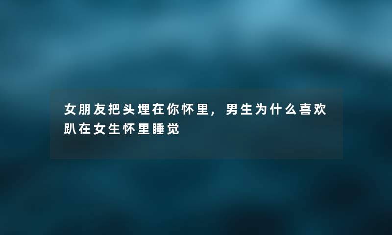 女朋友把头埋在你怀里,男生为什么喜欢趴在女生怀里睡觉 女朋友把头埋在你怀里,男生为什么喜欢趴在女生怀里睡觉