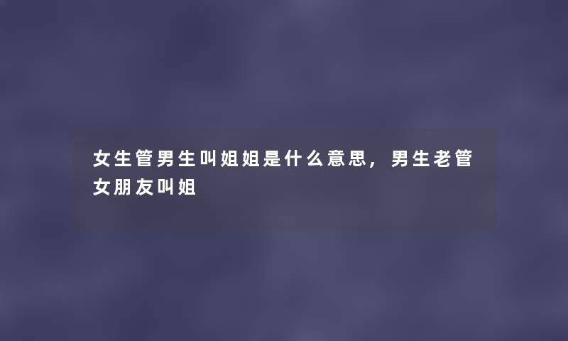 女生管男生叫姐姐是什么意思,男生老管女朋友叫姐 女生管男生叫姐姐是什么意思,男生老管女朋友叫姐