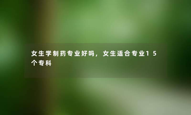 女生学制药专业好吗,女生适合专业15个专科 女生学制药专业好吗,女生适合专业15个专科