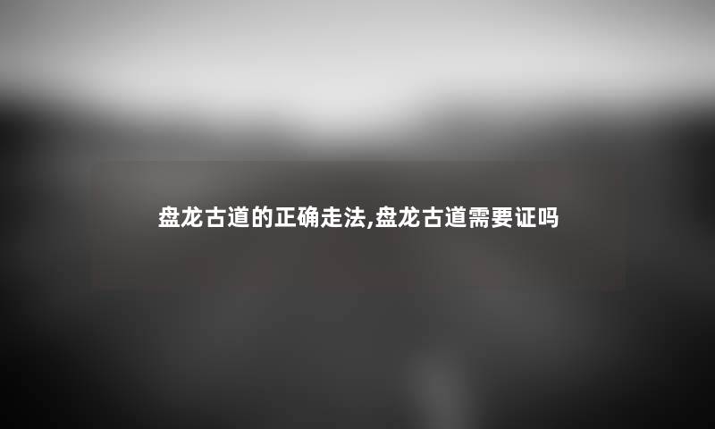 盘龙古道的正确走法,盘龙古道需要证吗 盘龙古道的正确走法,盘龙古道需要证吗