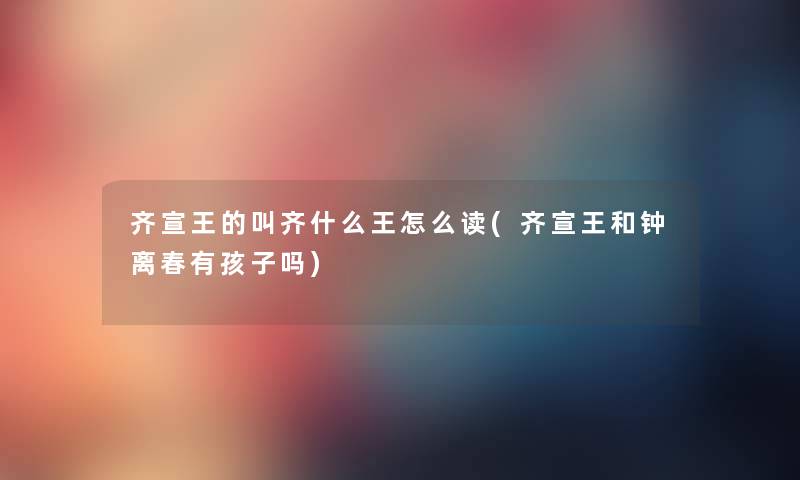 齐宣王的叫齐什么王怎么读(齐宣王和钟离春有孩子吗) 齐宣王的叫齐什么王怎么读(齐宣王和钟离春有孩子吗)