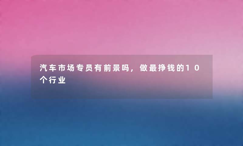 汽车市场专员有前景吗,做挣钱的10个行业 汽车市场专员有前景吗,做挣钱的10个行业