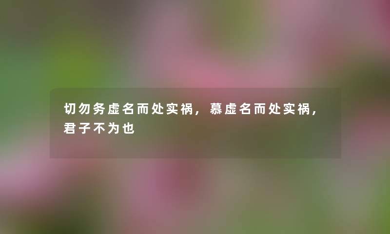 切勿务虚名而处实祸,慕虚名而处实祸,君子不为也 切勿务虚名而处实祸,慕虚名而处实祸,君子不为也