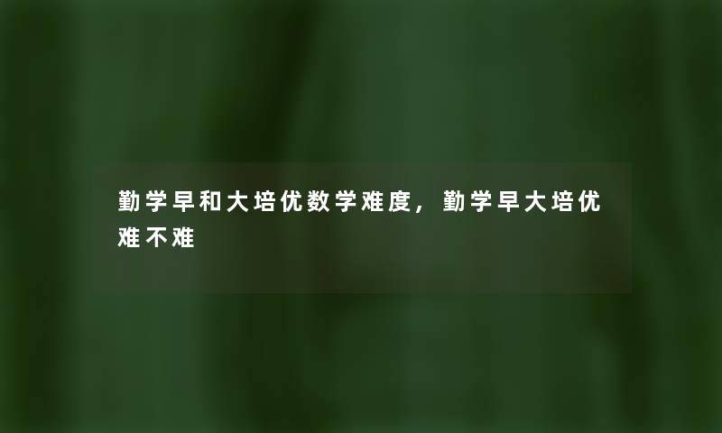勤学早和大培优数学难度,勤学早大培优难不难 勤学早和大培优数学难度,勤学早大培优难不难
