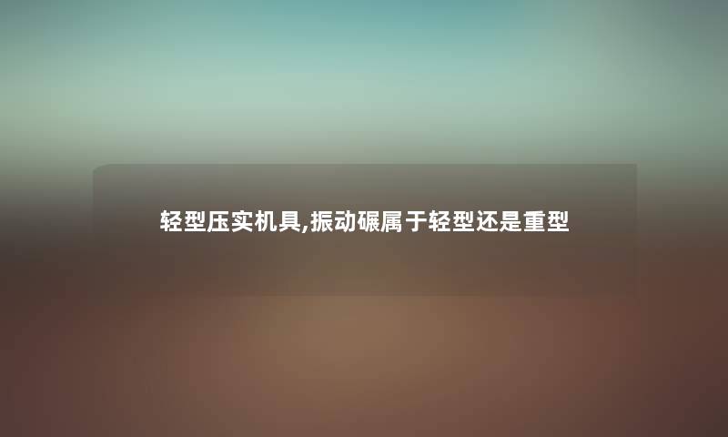 轻型压实机具,振动碾属于轻型还是重型 轻型压实机具,振动碾属于轻型还是重型